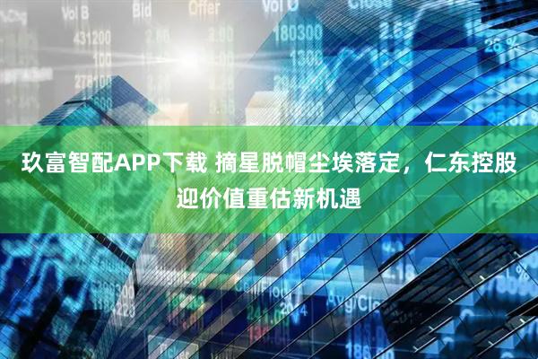 玖富智配APP下载 摘星脱帽尘埃落定，仁东控股迎价值重估新机遇
