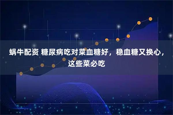 蜗牛配资 糖尿病吃对菜血糖好，稳血糖又换心，这些菜必吃