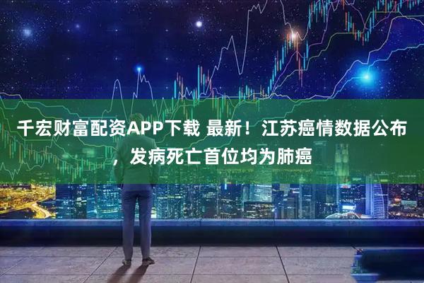 千宏财富配资APP下载 最新！江苏癌情数据公布，发病死亡首位均为肺癌