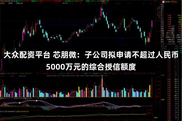 大众配资平台 芯朋微：子公司拟申请不超过人民币5000万元的综合授信额度