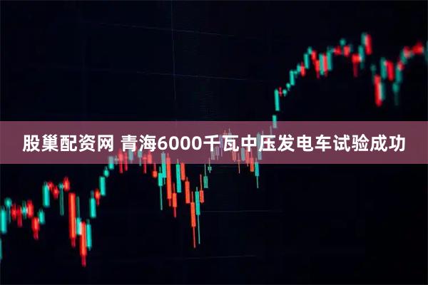 股巢配资网 青海6000千瓦中压发电车试验成功