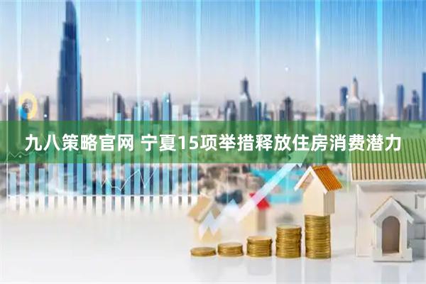 九八策略官网 宁夏15项举措释放住房消费潜力