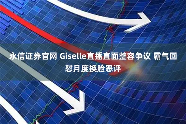 永信证券官网 Giselle直播直面整容争议 霸气回怼月度换脸恶评