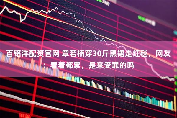 百铭洋配资官网 章若楠穿30斤黑裙走红毯，网友：看着都累，是来受罪的吗