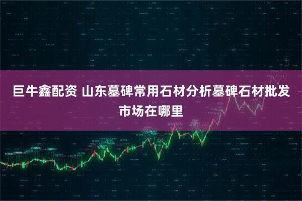 巨牛鑫配资 山东墓碑常用石材分析墓碑石材批发市场在哪里